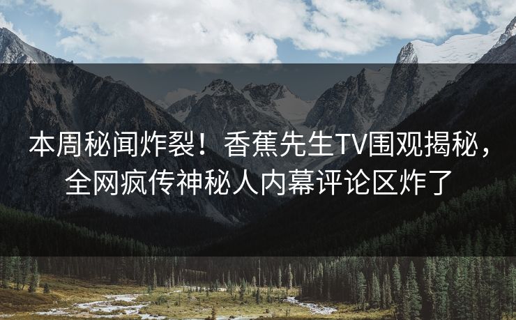 本周秘闻炸裂！香蕉先生TV围观揭秘，全网疯传神秘人内幕评论区炸了