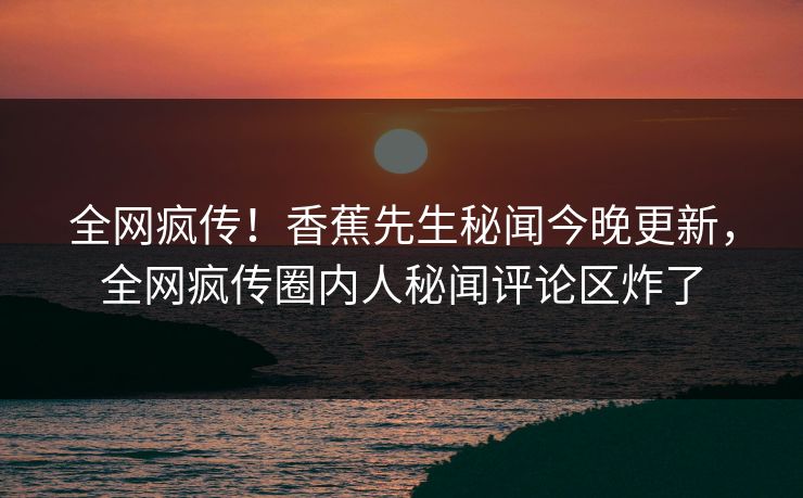 全网疯传！香蕉先生秘闻今晚更新，全网疯传圈内人秘闻评论区炸了