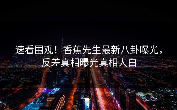 速看围观！香蕉先生最新八卦曝光，反差真相曝光真相大白