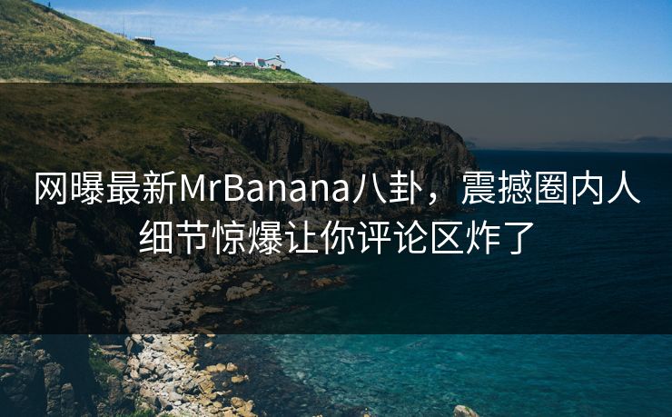 网曝最新MrBanana八卦，震撼圈内人细节惊爆让你评论区炸了
