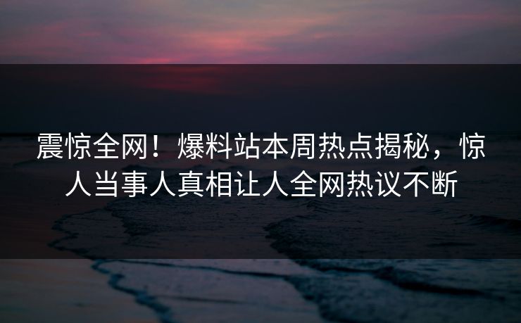 震惊全网！爆料站本周热点揭秘，惊人当事人真相让人全网热议不断  第1张
