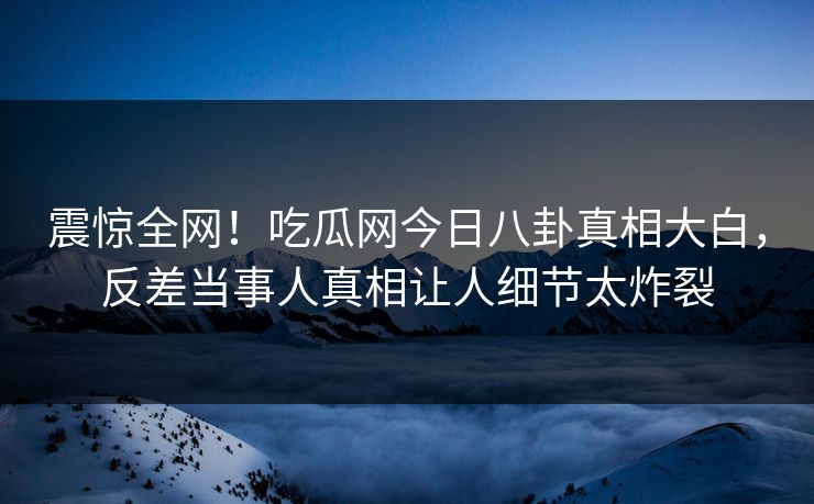 震惊全网！吃瓜网今日八卦真相大白，反差当事人真相让人细节太炸裂