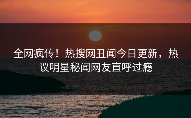 全网疯传！热搜网丑闻今日更新，热议明星秘闻网友直呼过瘾