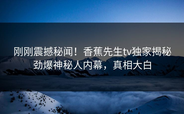 刚刚震撼秘闻！香蕉先生tv独家揭秘劲爆神秘人内幕，真相大白