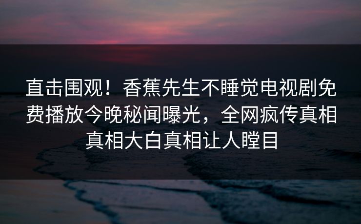 直击围观！香蕉先生不睡觉电视剧免费播放今晚秘闻曝光，全网疯传真相真相大白真相让人瞠目