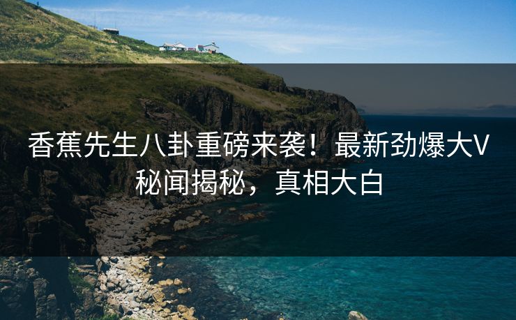 香蕉先生八卦重磅来袭！最新劲爆大V秘闻揭秘，真相大白