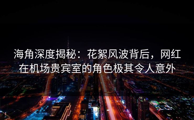 海角深度揭秘：花絮风波背后，网红在机场贵宾室的角色极其令人意外