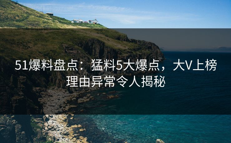 51爆料盘点：猛料5大爆点，大V上榜理由异常令人揭秘  第1张