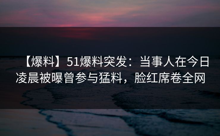 【爆料】51爆料突发：当事人在今日凌晨被曝曾参与猛料，脸红席卷全网