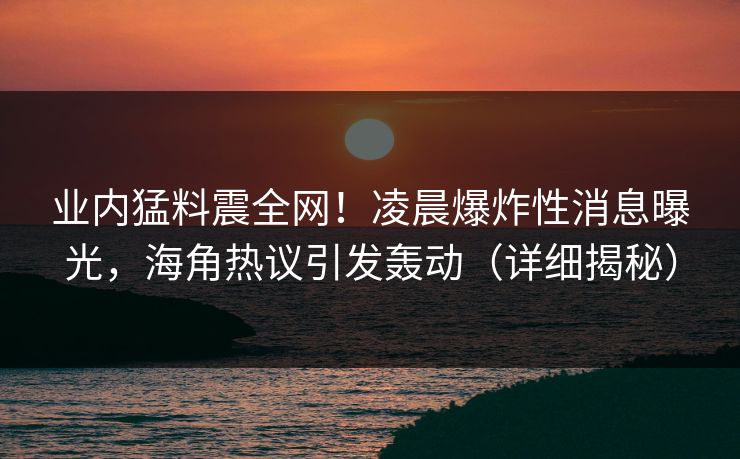 业内猛料震全网！凌晨爆炸性消息曝光，海角热议引发轰动（详细揭秘）  第1张
