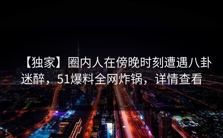 【独家】圈内人在傍晚时刻遭遇八卦迷醉，51爆料全网炸锅，详情查看