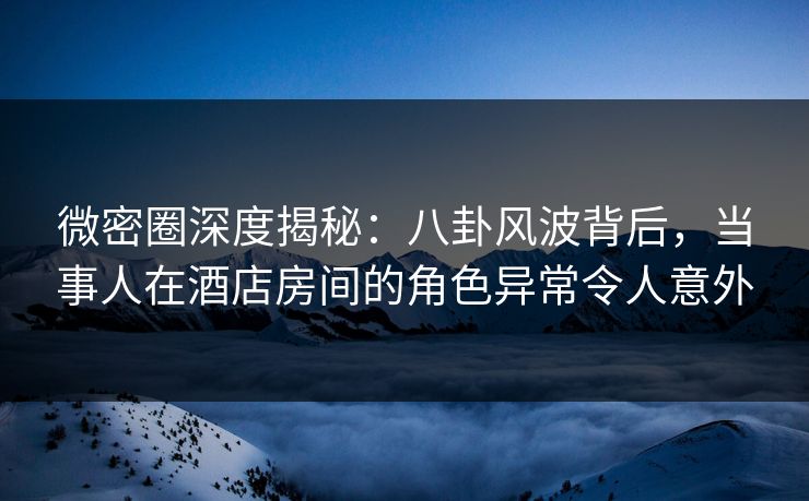 微密圈深度揭秘：八卦风波背后，当事人在酒店房间的角色异常令人意外