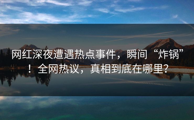 网红深夜遭遇热点事件，瞬间“炸锅”！全网热议，真相到底在哪里？