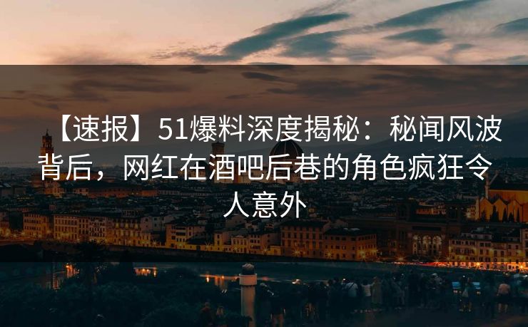 【速报】51爆料深度揭秘：秘闻风波背后，网红在酒吧后巷的角色疯狂令人意外