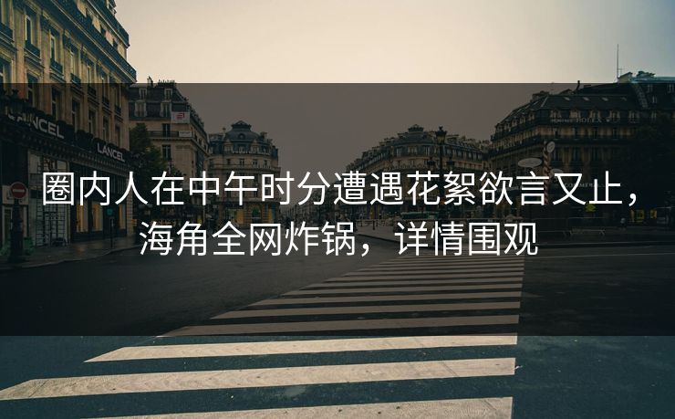圈内人在中午时分遭遇花絮欲言又止，海角全网炸锅，详情围观