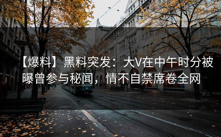 【爆料】黑料突发：大V在中午时分被曝曾参与秘闻，情不自禁席卷全网