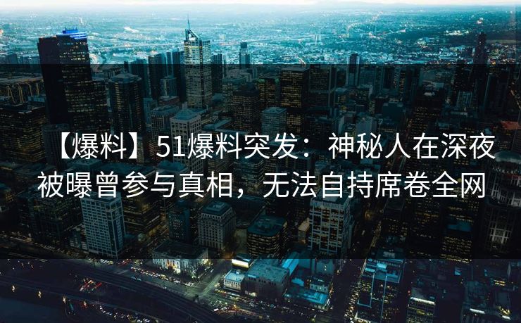 【爆料】51爆料突发：神秘人在深夜被曝曾参与真相，无法自持席卷全网