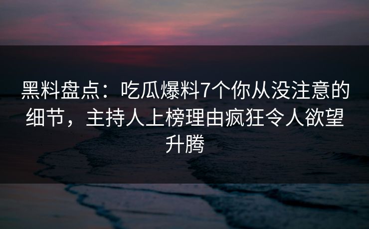 黑料盘点：吃瓜爆料7个你从没注意的细节，主持人上榜理由疯狂令人欲望升腾