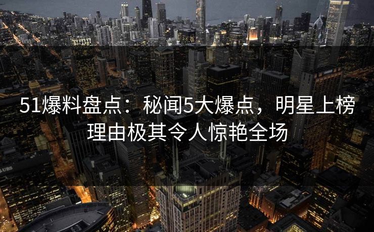 51爆料盘点：秘闻5大爆点，明星上榜理由极其令人惊艳全场