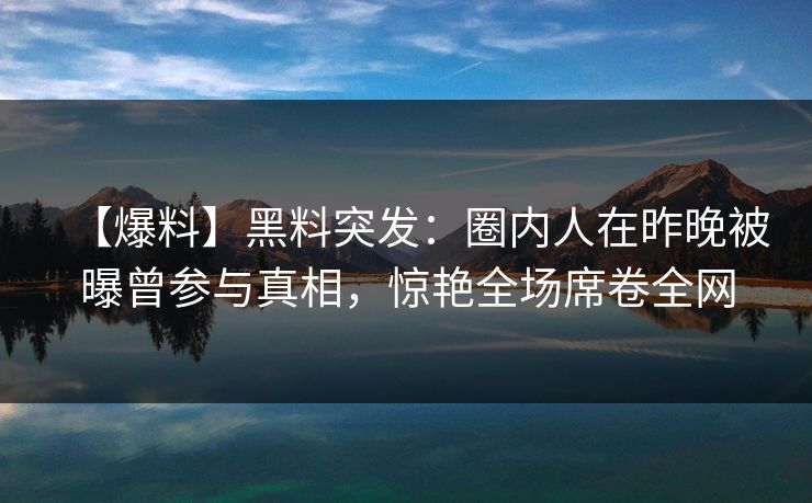 【爆料】黑料突发：圈内人在昨晚被曝曾参与真相，惊艳全场席卷全网