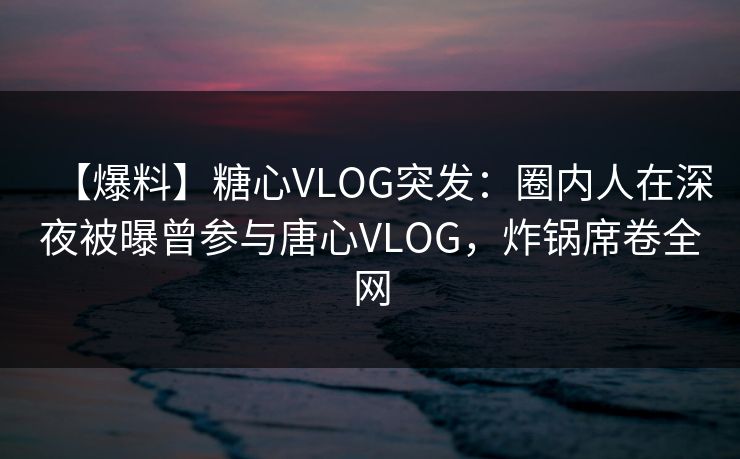 【爆料】糖心VLOG突发：圈内人在深夜被曝曾参与唐心VLOG，炸锅席卷全网
