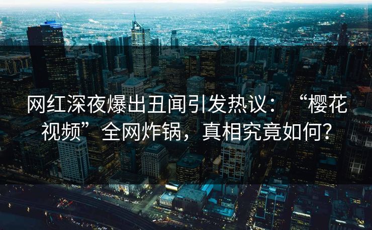 网红深夜爆出丑闻引发热议：“樱花视频”全网炸锅，真相究竟如何？  第1张