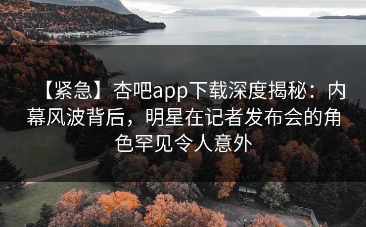 【紧急】杏吧app下载深度揭秘：内幕风波背后，明星在记者发布会的角色罕见令人意外