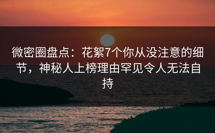 微密圈盘点：花絮7个你从没注意的细节，神秘人上榜理由罕见令人无法自持