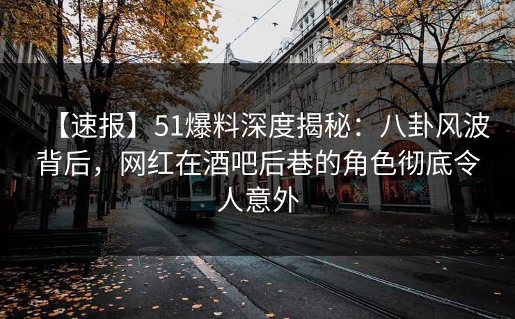 【速报】51爆料深度揭秘：八卦风波背后，网红在酒吧后巷的角色彻底令人意外