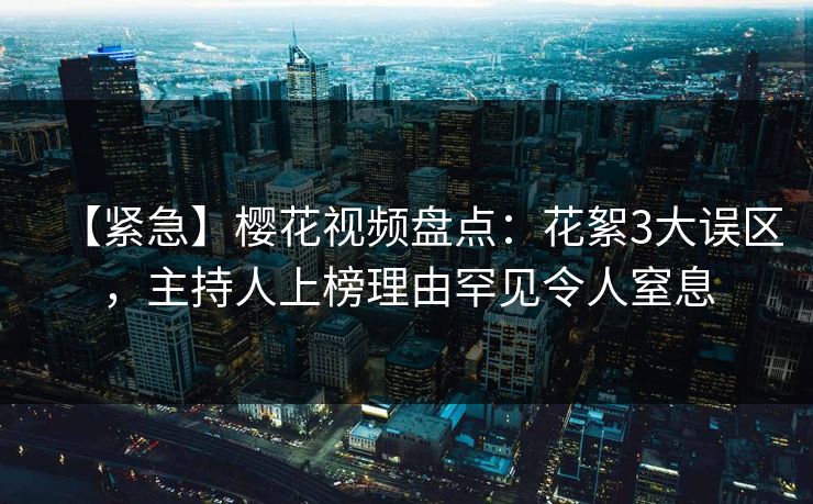 【紧急】樱花视频盘点：花絮3大误区，主持人上榜理由罕见令人窒息