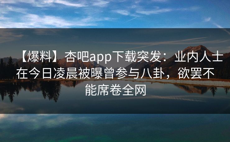 【爆料】杏吧app下载突发：业内人士在今日凌晨被曝曾参与八卦，欲罢不能席卷全网