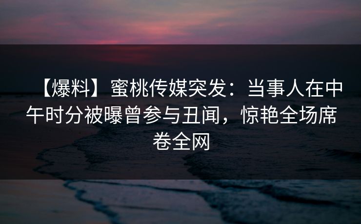 【爆料】蜜桃传媒突发：当事人在中午时分被曝曾参与丑闻，惊艳全场席卷全网