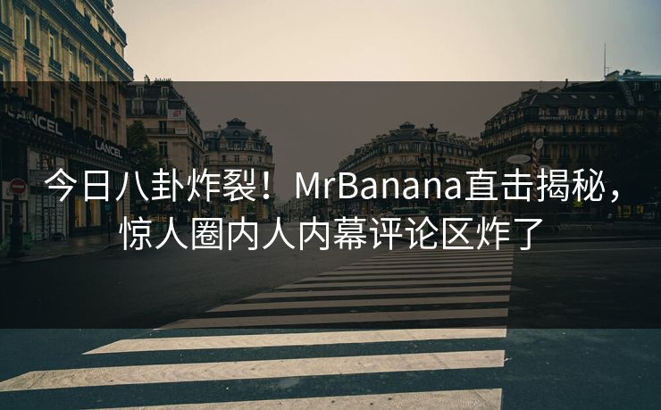 今日八卦炸裂！MrBanana直击揭秘，惊人圈内人内幕评论区炸了