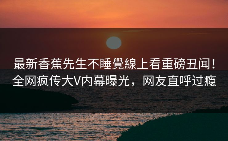 最新香蕉先生不睡覺線上看重磅丑闻！全网疯传大V内幕曝光，网友直呼过瘾  第1张