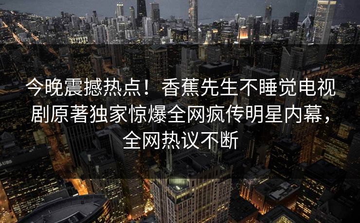今晚震撼热点！香蕉先生不睡觉电视剧原著独家惊爆全网疯传明星内幕，全网热议不断  第1张