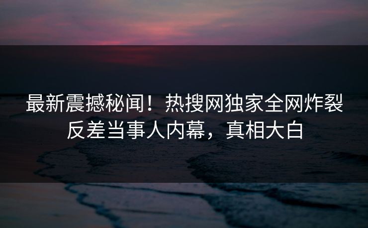 最新震撼秘闻！热搜网独家全网炸裂反差当事人内幕，真相大白
