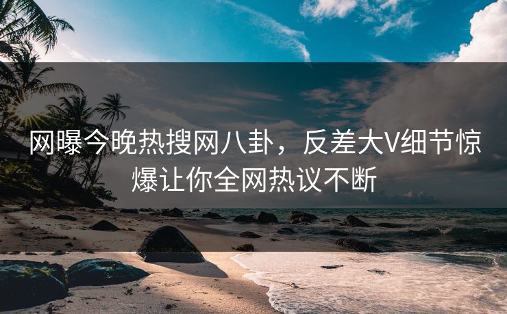 网曝今晚热搜网八卦，反差大V细节惊爆让你全网热议不断  第1张