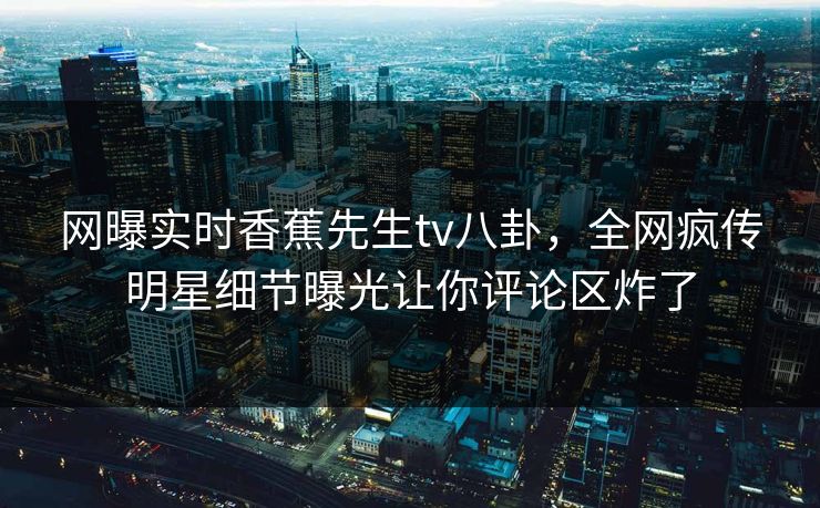 网曝实时香蕉先生tv八卦，全网疯传明星细节曝光让你评论区炸了