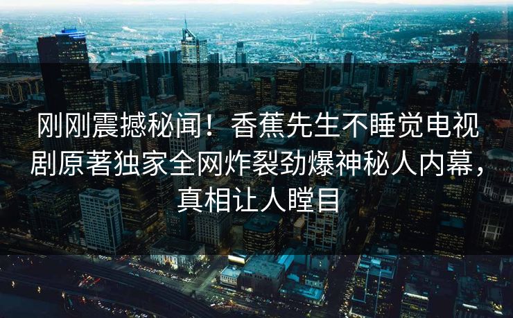 刚刚震撼秘闻！香蕉先生不睡觉电视剧原著独家全网炸裂劲爆神秘人内幕，真相让人瞠目
