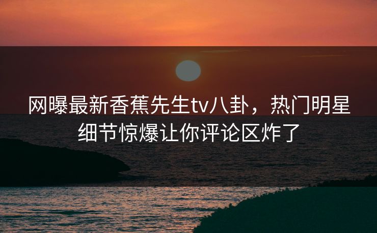 网曝最新香蕉先生tv八卦，热门明星细节惊爆让你评论区炸了