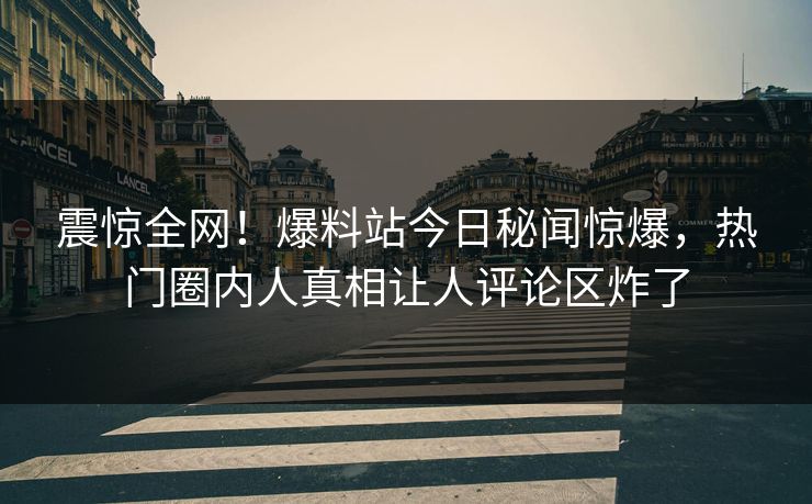 震惊全网！爆料站今日秘闻惊爆，热门圈内人真相让人评论区炸了
