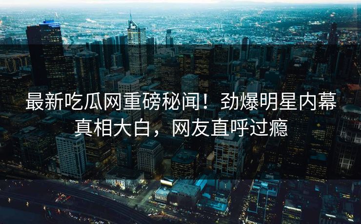 最新吃瓜网重磅秘闻！劲爆明星内幕真相大白，网友直呼过瘾