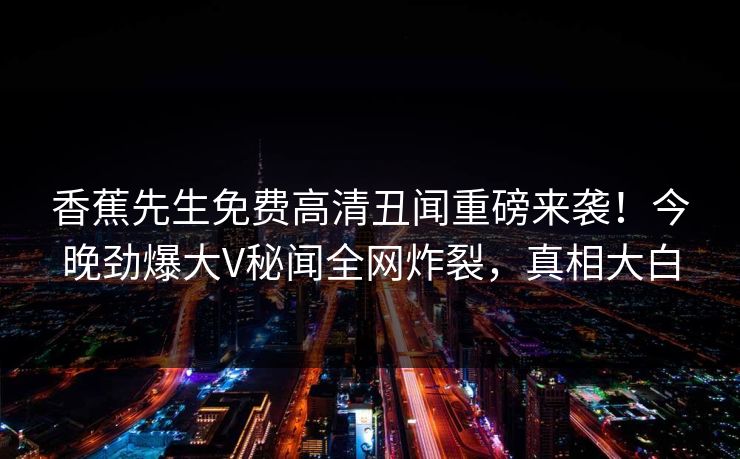 香蕉先生免费高清丑闻重磅来袭！今晚劲爆大V秘闻全网炸裂，真相大白