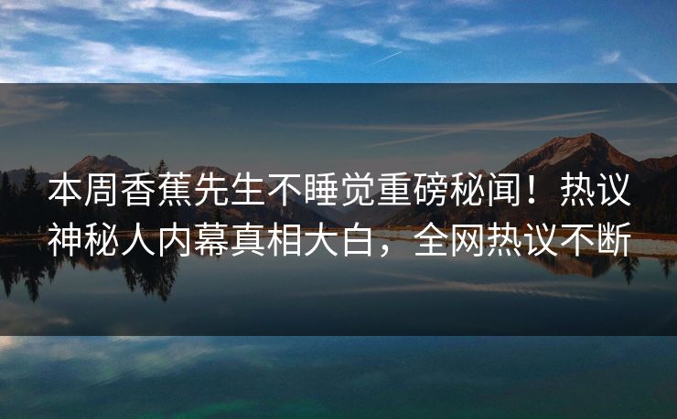 本周香蕉先生不睡觉重磅秘闻！热议神秘人内幕真相大白，全网热议不断