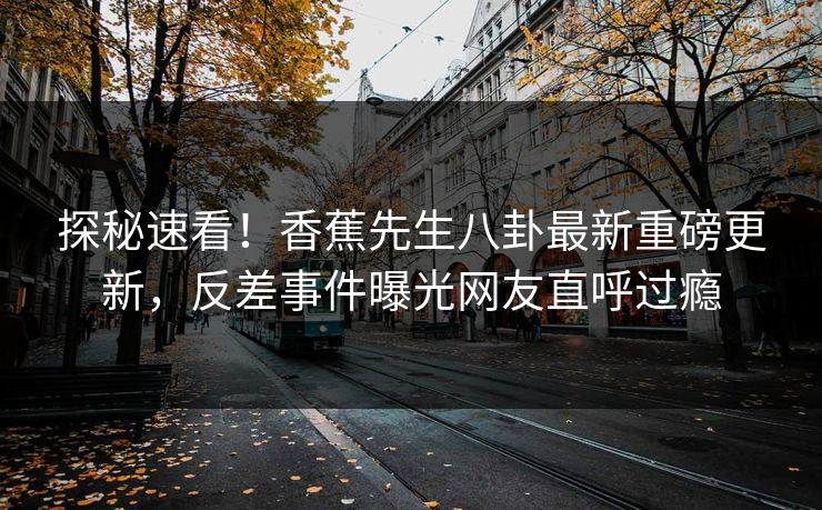 探秘速看！香蕉先生八卦最新重磅更新，反差事件曝光网友直呼过瘾