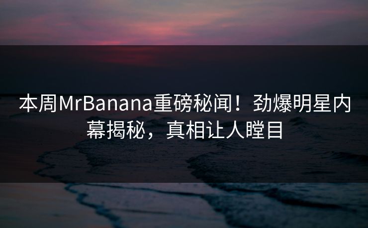 本周MrBanana重磅秘闻！劲爆明星内幕揭秘，真相让人瞠目