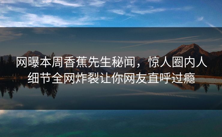 网曝本周香蕉先生秘闻，惊人圈内人细节全网炸裂让你网友直呼过瘾