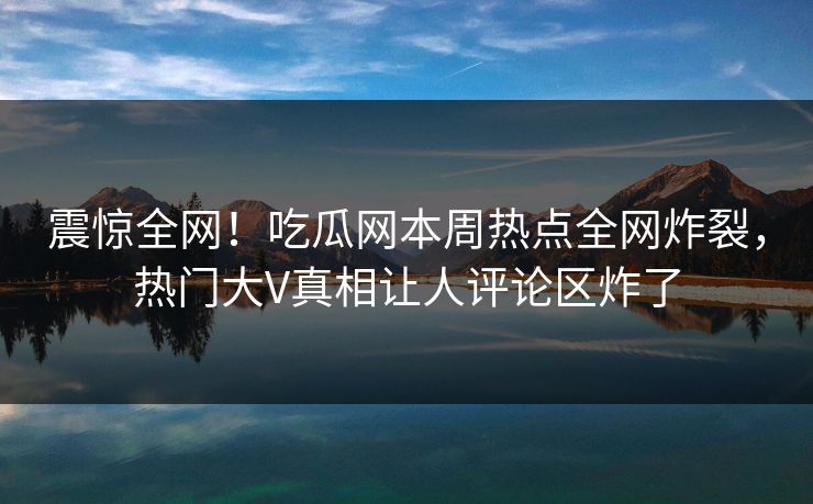 震惊全网！吃瓜网本周热点全网炸裂，热门大V真相让人评论区炸了