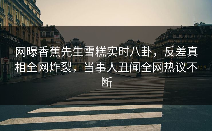 网曝香蕉先生雪糕实时八卦，反差真相全网炸裂，当事人丑闻全网热议不断