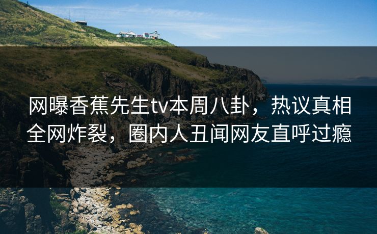 网曝香蕉先生tv本周八卦，热议真相全网炸裂，圈内人丑闻网友直呼过瘾